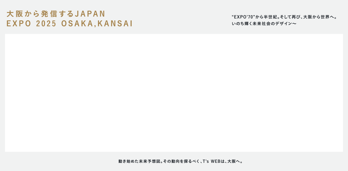 大阪から発信するJAPAN EXPO 2025 OSAKA,KANSAI “EXPO’70”から半世紀。そして再び、大阪から世界へ｡ いのち輝く未来社会のデザイン〜動き始めた未来予想図。その動向を探るべく、T’s WEBは、大阪へ。