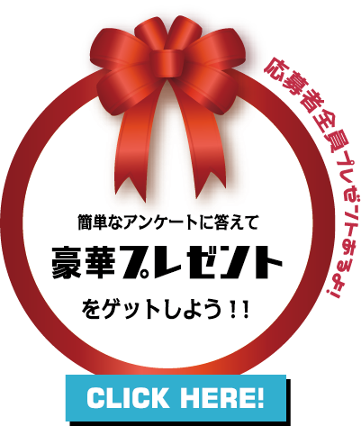 簡単なアンケートに答えて豪華プレゼントをゲットしよう！！ 応募者全員プレゼントもあるよ！！ CLICK HERE！