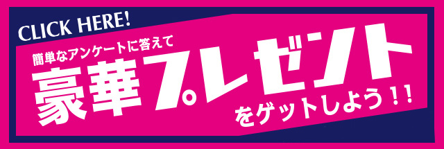 簡単なアンケートに答えて豪華プレゼントをゲットしよう！！ 応募者全員プレゼントもあるよ！！ CLICK HERE！